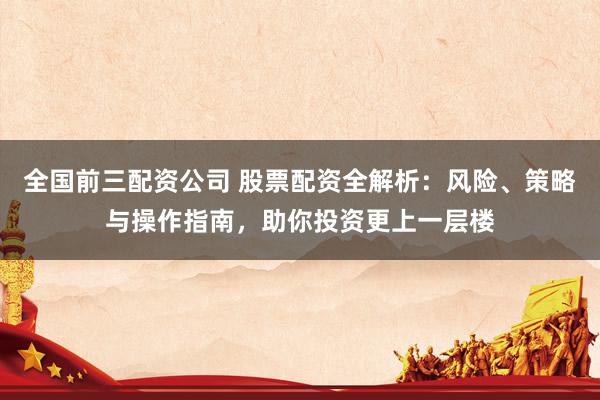 全国前三配资公司 股票配资全解析：风险、策略与操作指南，助你投资更上一层楼