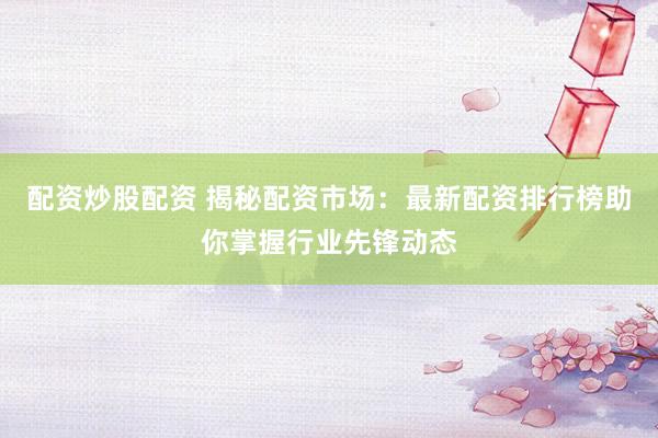 配资炒股配资 揭秘配资市场：最新配资排行榜助你掌握行业先锋动态