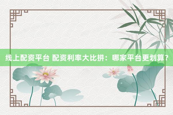 线上配资平台 配资利率大比拼：哪家平台更划算？
