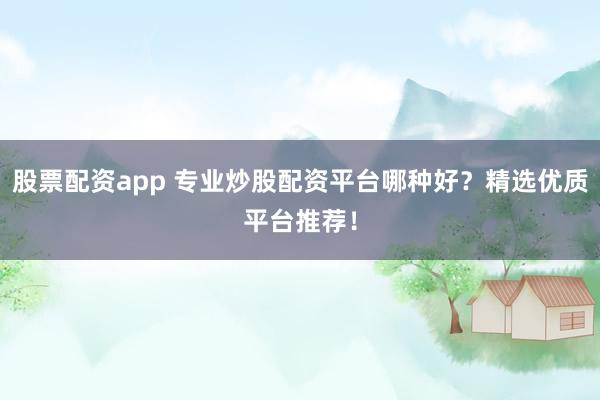 股票配资app 专业炒股配资平台哪种好？精选优质平台推荐！