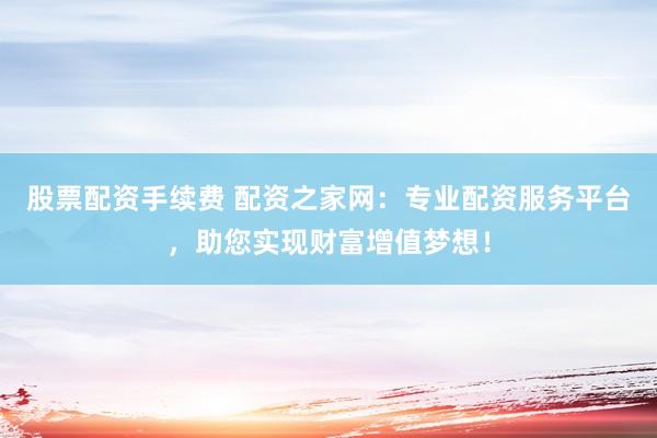 股票配资手续费 配资之家网：专业配资服务平台，助您实现财富增值梦想！