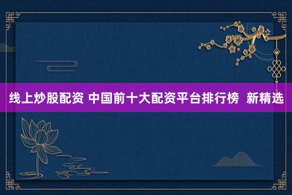线上炒股配资 中国前十大配资平台排行榜  新精选