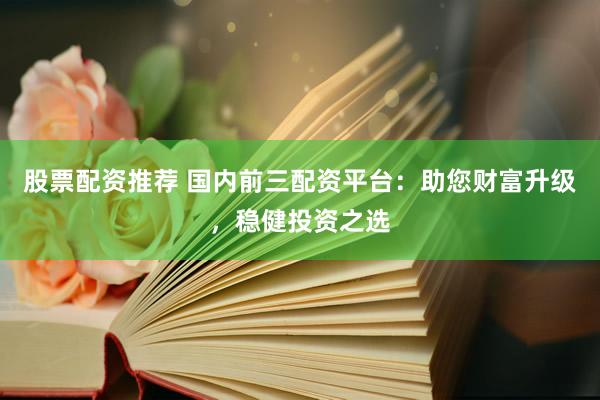 股票配资推荐 国内前三配资平台：助您财富升级，稳健投资之选