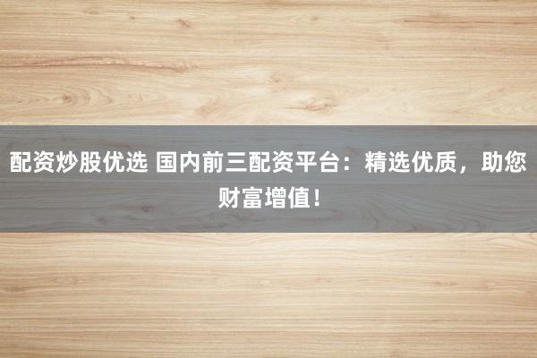 配资炒股优选 国内前三配资平台：精选优质，助您财富增值！