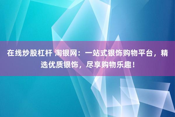 在线炒股杠杆 淘银网:一站式银饰购物平台,精选优质银饰,尽享购物乐趣!