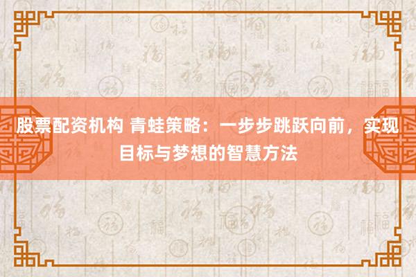 股票配资机构 青蛙策略：一步步跳跃向前，实现目标与梦想的智慧方法