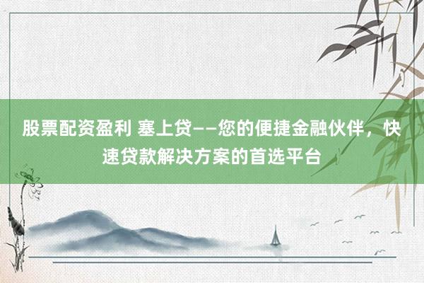 股票配资盈利 塞上贷——您的便捷金融伙伴,快速贷款解决方案的首选平台