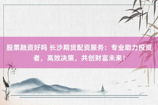 股票融资好吗 长沙期货配资服务:专业助力投资者,高效决策,共创财富未来!