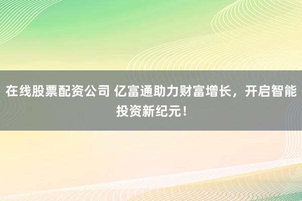 在线股票配资公司 亿富通助力财富增长,开启智能投资新纪元!