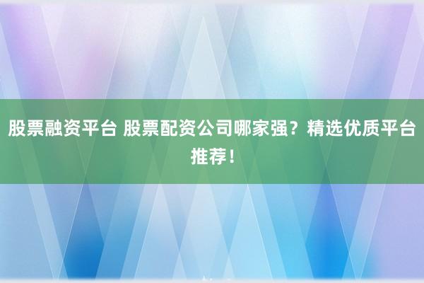 股票融资平台 股票配资公司哪家强？精选优质平台推荐！