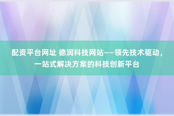 配资平台网址 德润科技网站——领先技术驱动,一站式解决方案的科技创新平台