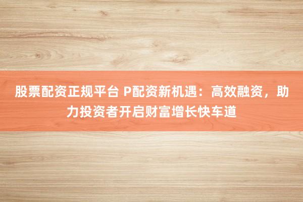 股票配资正规平台 P配资新机遇:高效融资,助力投资者开启财富增长快车道