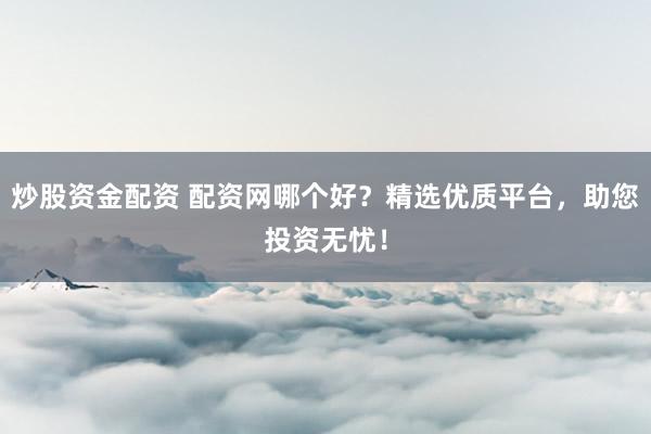 炒股资金配资 配资网哪个好?精选优质平台,助您投资无忧!