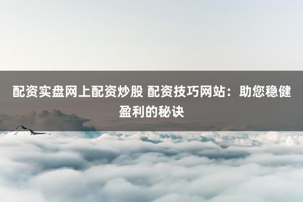配资实盘网上配资炒股 配资技巧网站:助您稳健盈利的秘诀