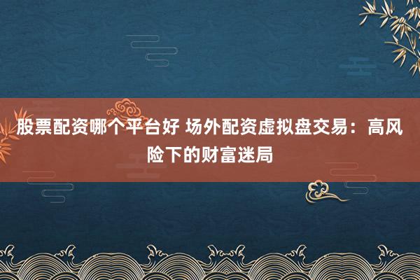 股票配资哪个平台好 场外配资虚拟盘交易：高风险下的财富迷局
