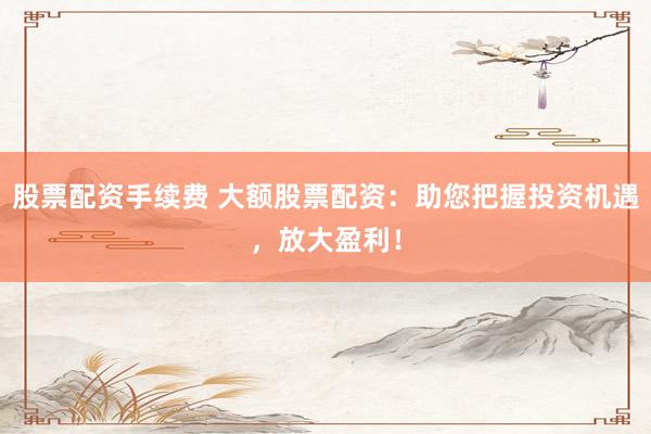 股票配资手续费 大额股票配资：助您把握投资机遇，放大盈利！