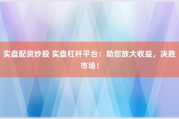 实盘配资炒股 实盘杠杆平台：助您放大收益，决胜市场！
