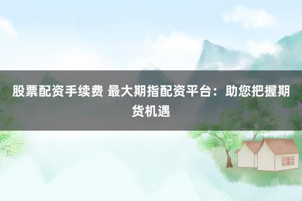 股票配资手续费 最大期指配资平台:助您把握期货机遇