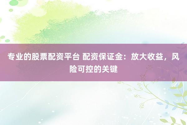 专业的股票配资平台 配资保证金:放大收益,风险可控的关键
