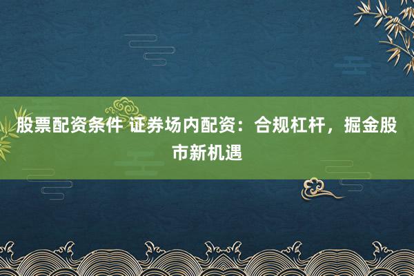 股票配资条件 证券场内配资：合规杠杆，掘金股市新机遇