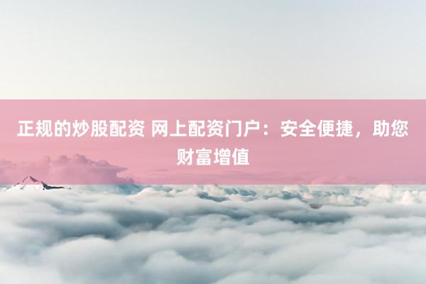 正规的炒股配资 网上配资门户:安全便捷,助您财富增值