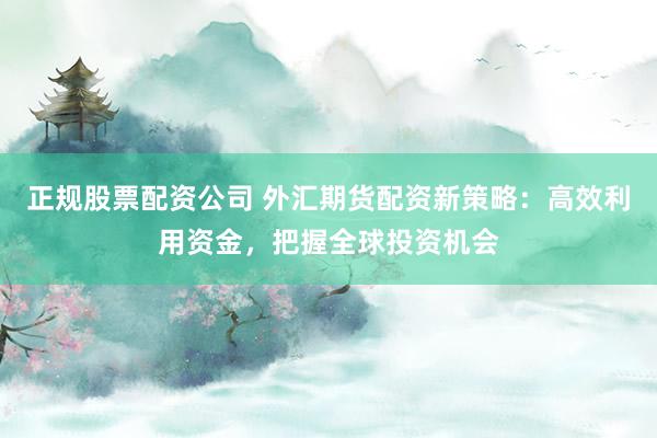 正规股票配资公司 外汇期货配资新策略：高效利用资金，把握全球投资机会