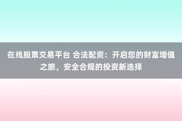 在线股票交易平台 合法配资:开启您的财富增值之旅,安全合规的投资新选择