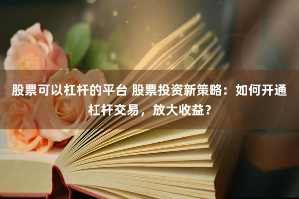 股票可以杠杆的平台 股票投资新策略：如何开通杠杆交易，放大收益？