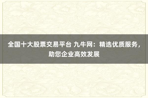 全国十大股票交易平台 九牛网：精选优质服务，助您企业高效发展