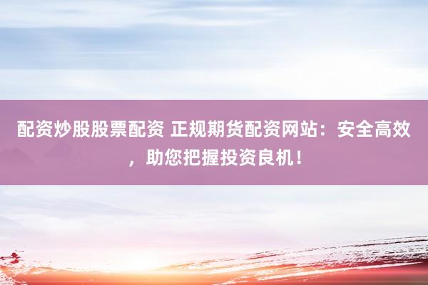 配资炒股股票配资 正规期货配资网站：安全高效，助您把握投资良机！