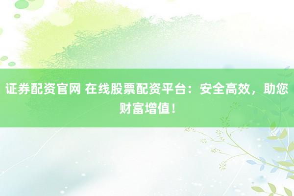 证券配资官网 在线股票配资平台：安全高效，助您财富增值！