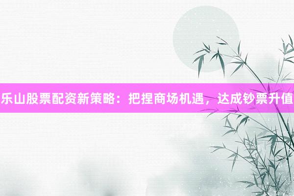 乐山股票配资新策略：把捏商场机遇，达成钞票升值