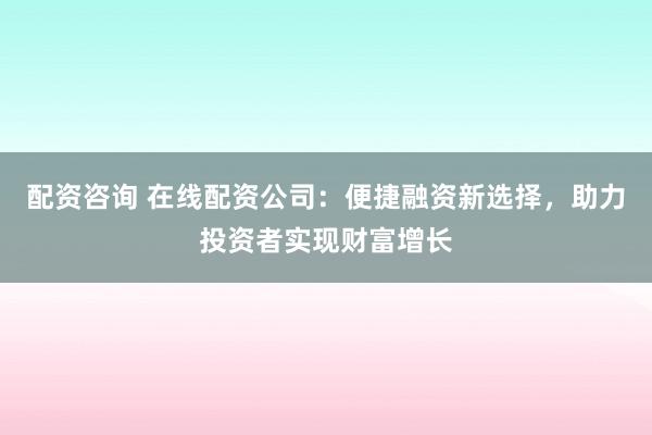 配资咨询 在线配资公司：便捷融资新选择，助力投资者实现财富增长
