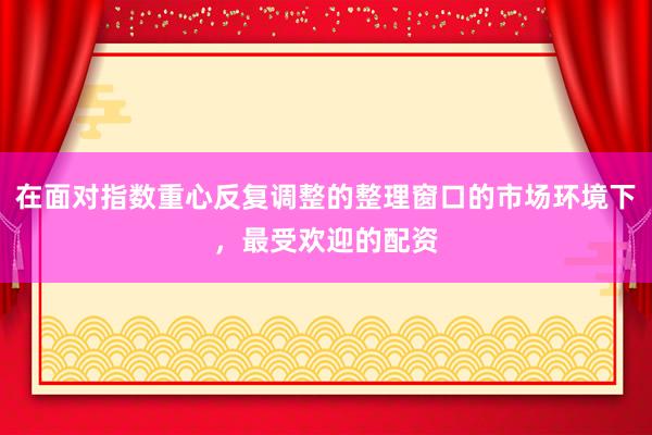 在面对指数重心反复调整的整理窗口的市场环境下，最受欢迎的配资