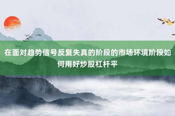 在面对趋势信号反复失真的阶段的市场环境阶段如何用好炒股杠杆平