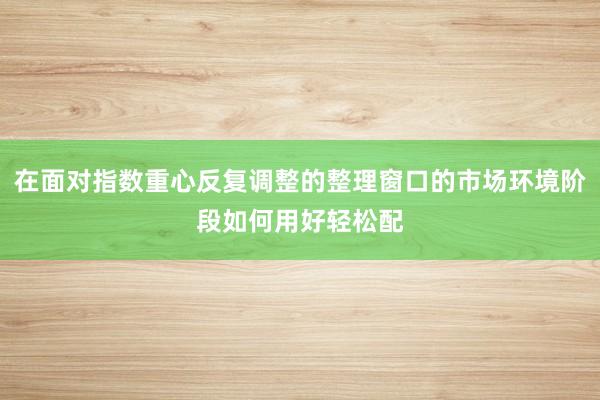 在面对指数重心反复调整的整理窗口的市场环境阶段如何用好轻松配
