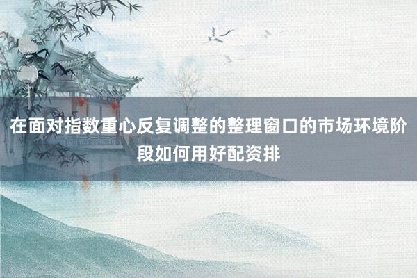 在面对指数重心反复调整的整理窗口的市场环境阶段如何用好配资排