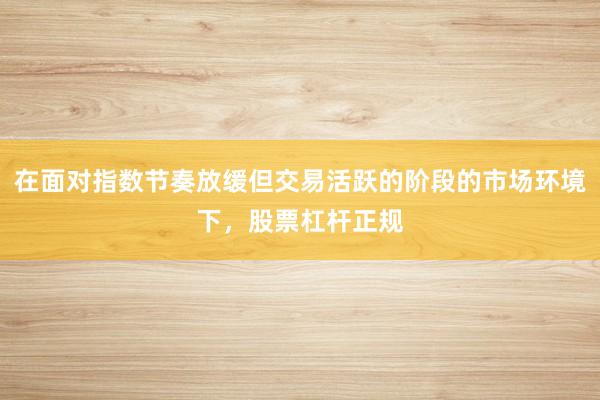 在面对指数节奏放缓但交易活跃的阶段的市场环境下,股票杠杆正规