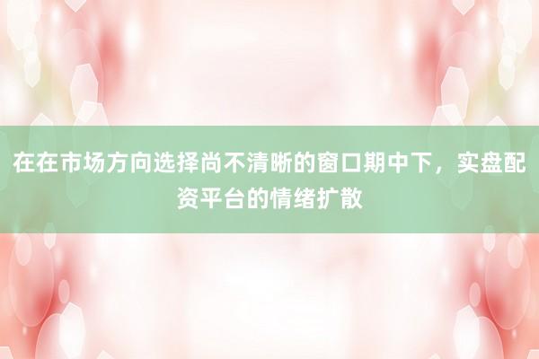 在在市场方向选择尚不清晰的窗口期中下，实盘配资平台的情绪扩散