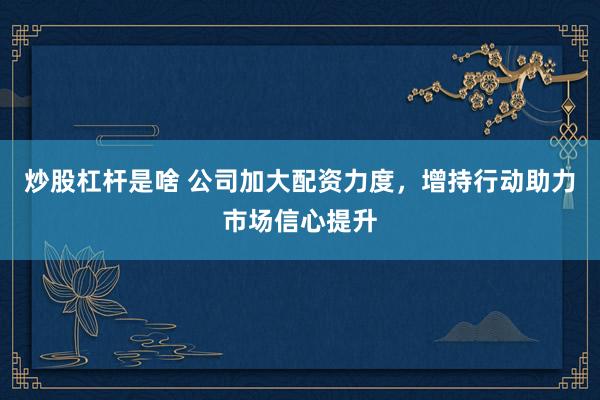 炒股杠杆是啥 公司加大配资力度，增持行动助力市场信心提升