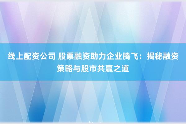 线上配资公司 股票融资助力企业腾飞：揭秘融资策略与股市共赢之道