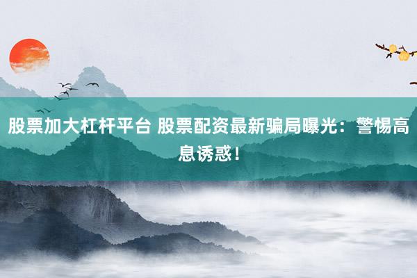股票加大杠杆平台 股票配资最新骗局曝光：警惕高息诱惑！