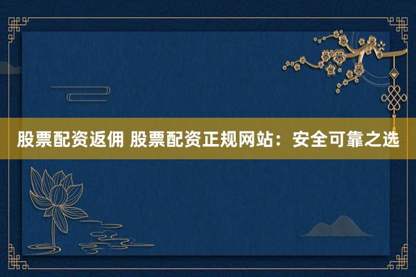 股票配资返佣 股票配资正规网站：安全可靠之选