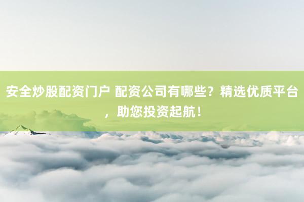安全炒股配资门户 配资公司有哪些？精选优质平台，助您投资起航！