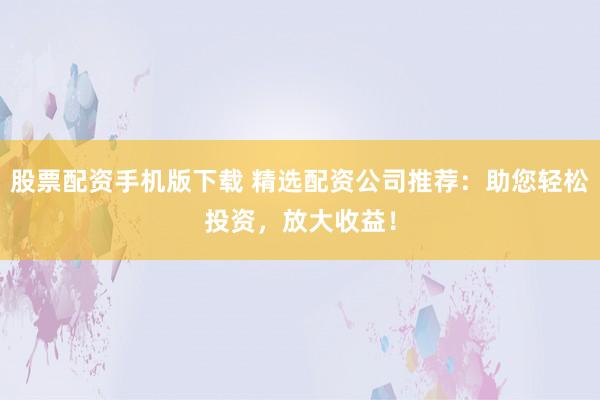 股票配资手机版下载 精选配资公司推荐：助您轻松投资，放大收益！