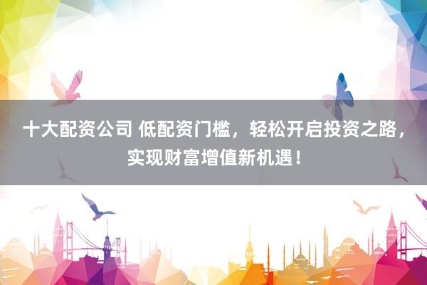 十大配资公司 低配资门槛，轻松开启投资之路，实现财富增值新机遇！