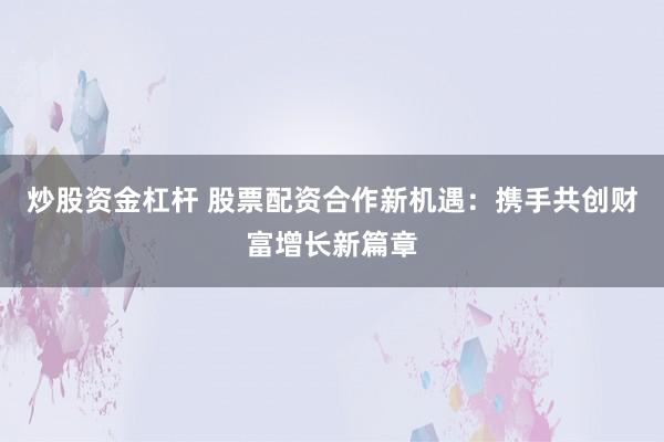 炒股资金杠杆 股票配资合作新机遇：携手共创财富增长新篇章
