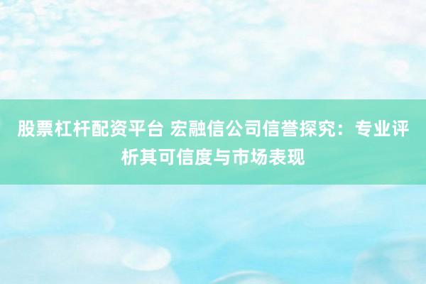 股票杠杆配资平台 宏融信公司信誉探究:专业评析其可信度与市场表现