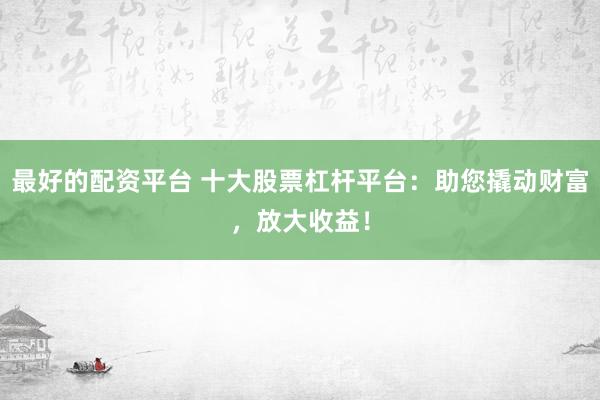 最好的配资平台 十大股票杠杆平台:助您撬动财富,放大收益!