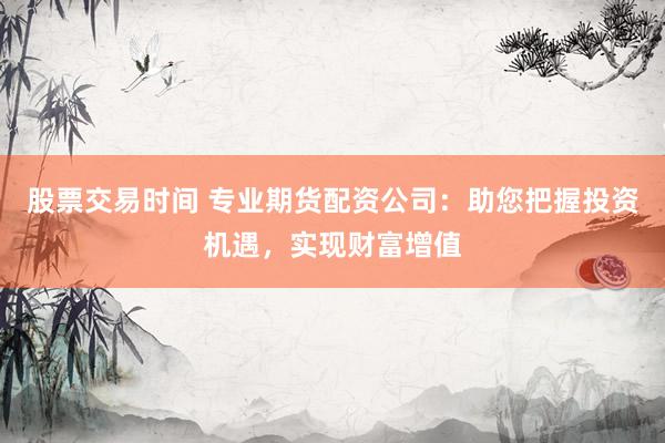 股票交易时间 专业期货配资公司:助您把握投资机遇,实现财富增值